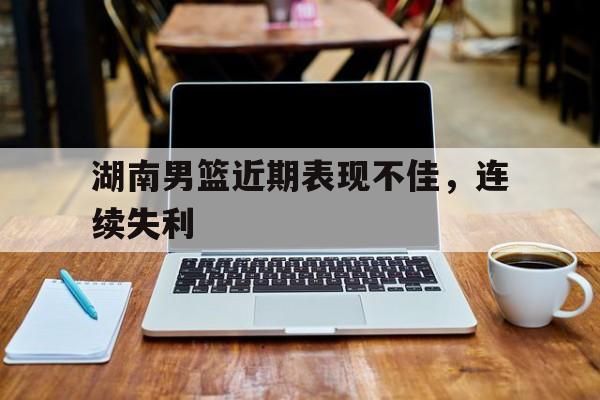 湖南男篮近期表现不佳,连续失利
