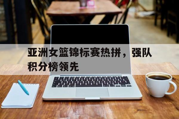 关于亚洲女篮锦标赛热拼，强队积分榜领先的信息