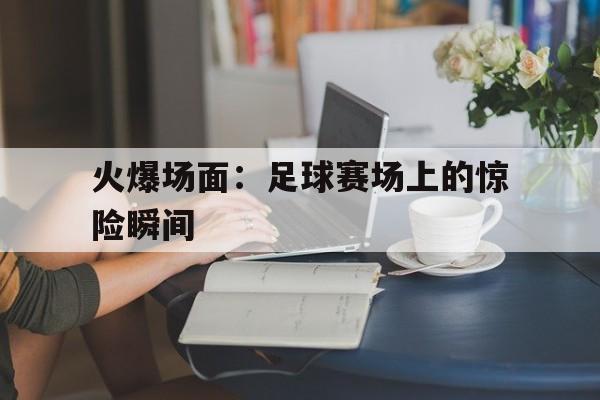 火爆场面：足球赛场上的惊险瞬间的简单介绍