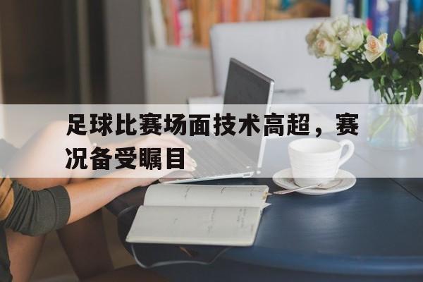 足球比赛场面技术高超，赛况备受瞩目的简单介绍