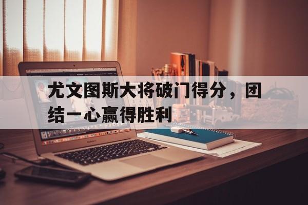 尤文图斯大将破门得分，团结一心赢得胜利的简单介绍
